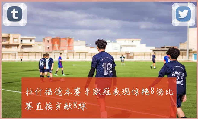 拉什福德本赛季欧冠表现惊艳8场比赛直接贡献8球