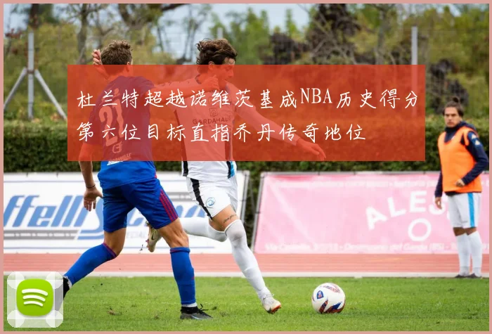杜兰特超越诺维茨基成NBA历史得分第六位目标直指乔丹传奇地位