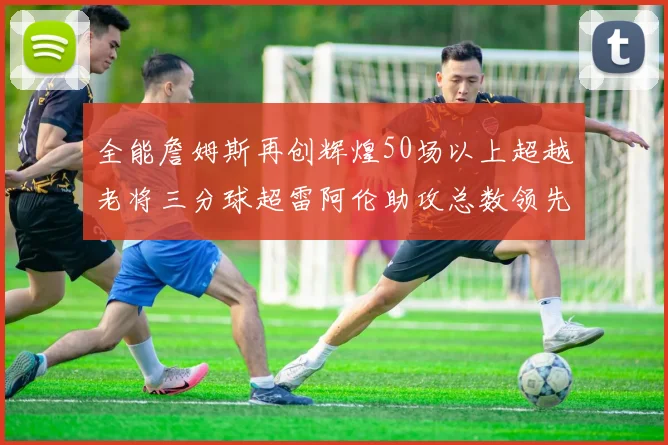 全能詹姆斯再创辉煌50场以上超越老将三分球超雷阿伦助攻总数领先隆多