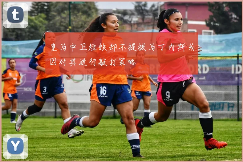 皇马中卫短缺却不提拔马丁内斯或因对其进行敲打策略