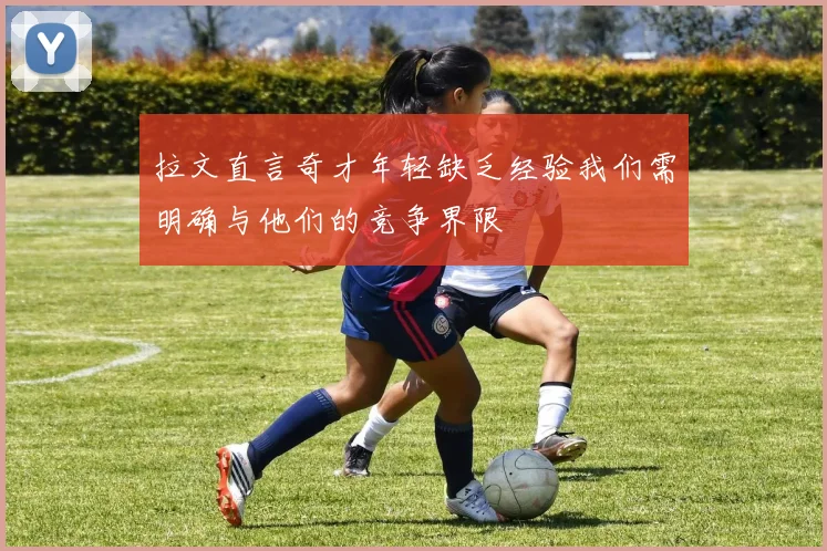 拉文直言奇才年轻缺乏经验我们需明确与他们的竞争界限