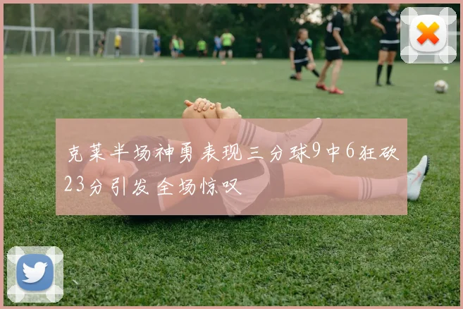 克莱半场神勇表现三分球9中6狂砍23分引发全场惊叹
